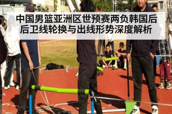 中国男篮亚洲区世预赛两负韩国后后卫线轮换与出线形势深度解析